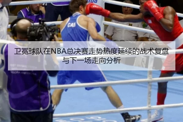 卫冕球队在NBA总决赛走势热度延续的战术复盘与下一场走向分析